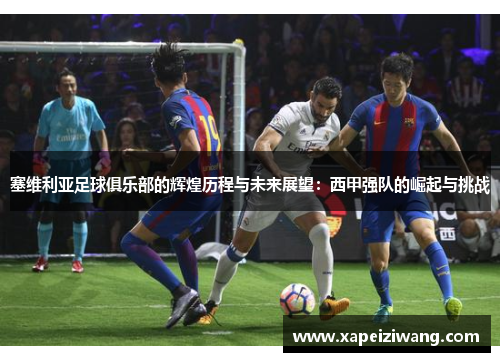 塞维利亚足球俱乐部的辉煌历程与未来展望：西甲强队的崛起与挑战