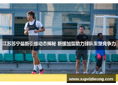 江苏苏宁最新引援动态揭秘 新援加盟助力球队重塑竞争力