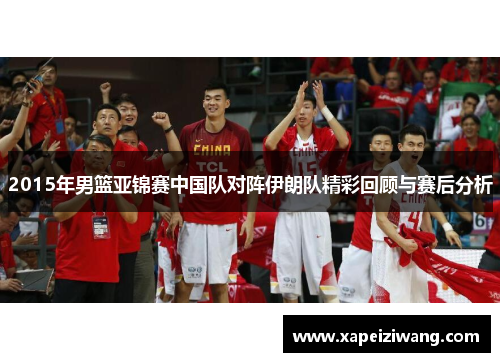 2015年男篮亚锦赛中国队对阵伊朗队精彩回顾与赛后分析